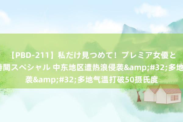 【PBD-211】私だけ見つめて！プレミア女優と主観でセックス8時間スペシャル 中东地区遭热浪侵袭&#32;多地气温打破50摄氏度