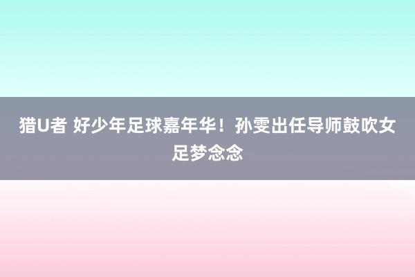 猎U者 好少年足球嘉年华！孙雯出任导师鼓吹女足梦念念