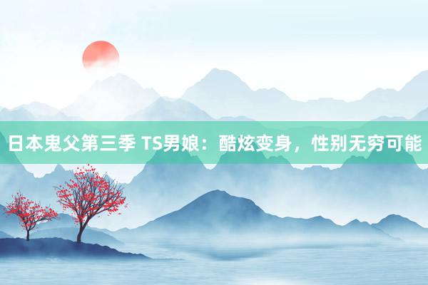 日本鬼父第三季 TS男娘：酷炫变身，性别无穷可能