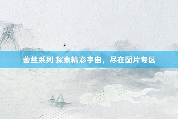 蕾丝系列 探索精彩宇宙，尽在图片专区