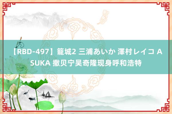 【RBD-497】籠城2 三浦あいか 澤村レイコ ASUKA 撒贝宁吴奇隆现身呼和浩特