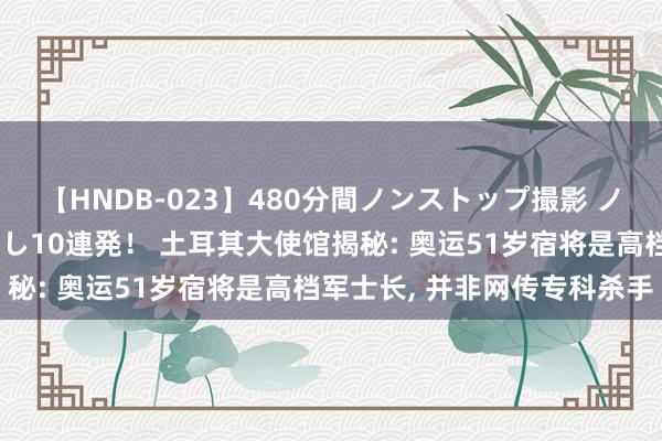 【HNDB-023】480分間ノンストップ撮影 ノーカット編集で本物中出し10連発！ 土耳其大使馆揭秘: 奥运51岁宿将是高档军士长, 并非网传专科杀手