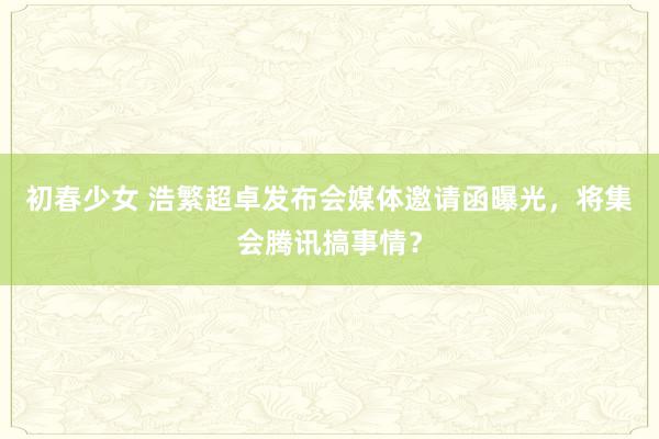 初春少女 浩繁超卓发布会媒体邀请函曝光，将集会腾讯搞事情？