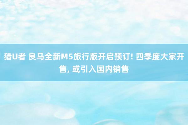 猎U者 良马全新M5旅行版开启预订! 四季度大家开售, 或引入国内销售