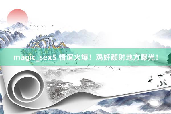 magic_sex5 情谊火爆！鸡奸颜射地方曝光！