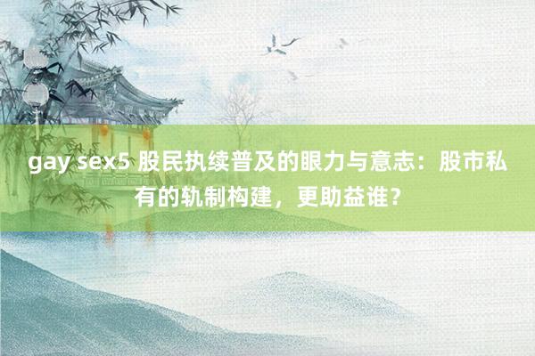 gay sex5 股民执续普及的眼力与意志：股市私有的轨制构建，更助益谁？