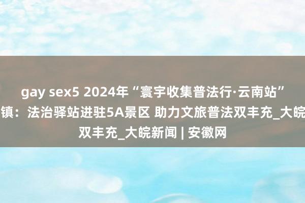 gay sex5 2024年“寰宇收集普法行·云南站” | 腾冲市暖热镇：法治驿站进驻5A景区 助力文旅普法双丰充_大皖新闻 | 安徽网