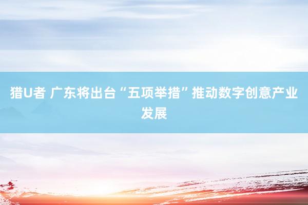 猎U者 广东将出台“五项举措”推动数字创意产业发展