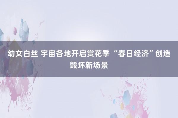 幼女白丝 宇宙各地开启赏花季 “春日经济”创造毁坏新场景