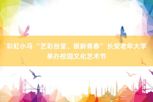 彩虹小马 “艺彩纷呈、银龄青春” 长安老年大学举办校园文化艺术节