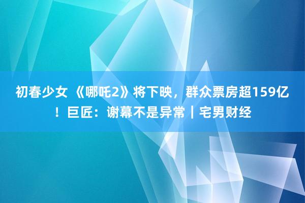 初春少女 《哪吒2》将下映，群众票房超159亿！巨匠：谢幕不是异常｜宅男财经