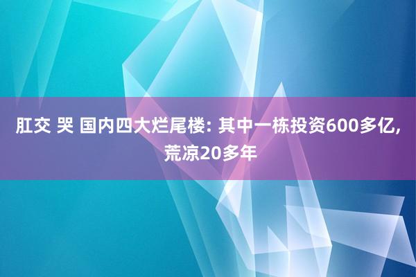 肛交 哭 国内四大烂尾楼: 其中一栋投资600多亿, 荒凉20多年
