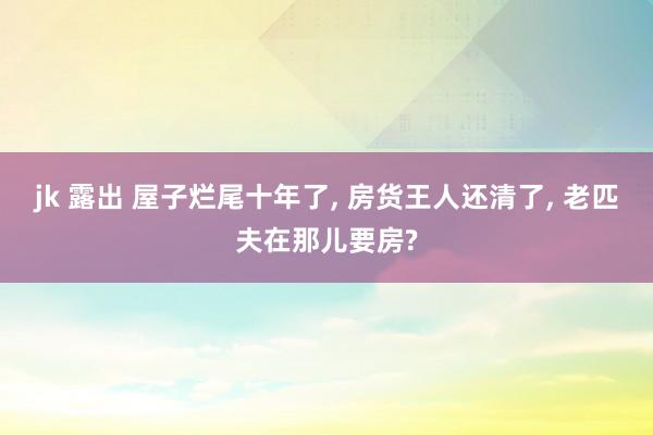 jk 露出 屋子烂尾十年了, 房货王人还清了, 老匹夫在那儿要房?