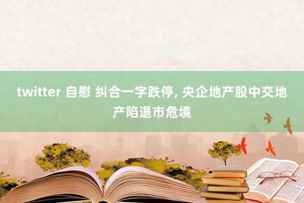 twitter 自慰 纠合一字跌停, 央企地产股中交地产陷退市危境