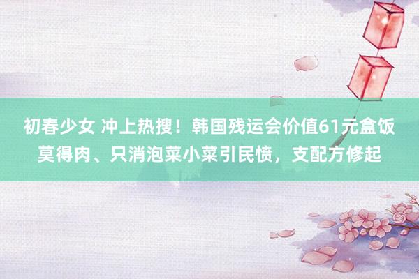 初春少女 冲上热搜！韩国残运会价值61元盒饭莫得肉、只消泡菜小菜引民愤，支配方修起