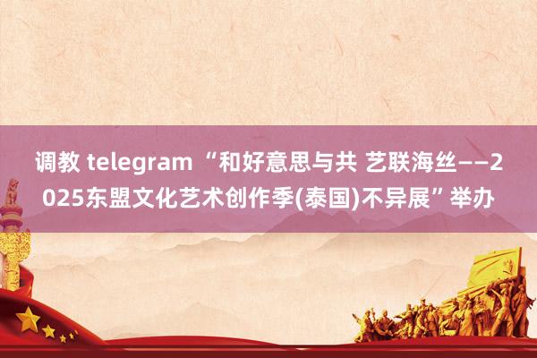 调教 telegram “和好意思与共 艺联海丝——2025东盟文化艺术创作季(泰国)不异展”举办