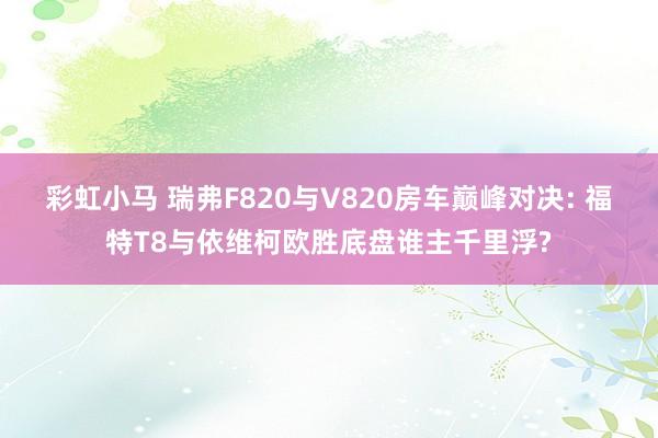 彩虹小马 瑞弗F820与V820房车巅峰对决: 福特T8与依维柯欧胜底盘谁主千里浮?