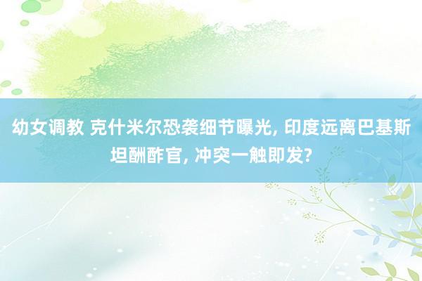 幼女调教 克什米尔恐袭细节曝光, 印度远离巴基斯坦酬酢官, 冲突一触即发?