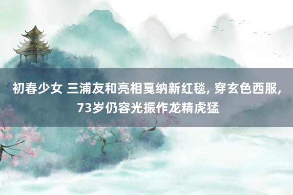 初春少女 三浦友和亮相戛纳新红毯, 穿玄色西服, 73岁仍容光振作龙精虎猛