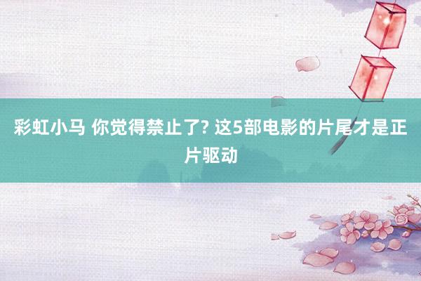 彩虹小马 你觉得禁止了? 这5部电影的片尾才是正片驱动