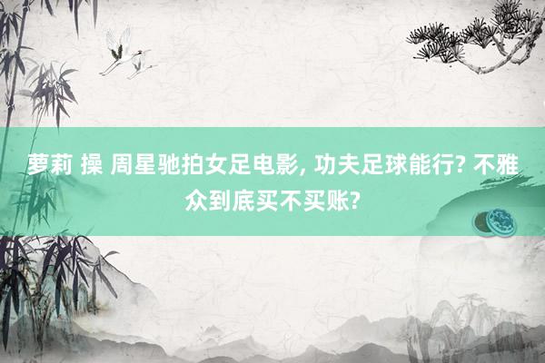 萝莉 操 周星驰拍女足电影, 功夫足球能行? 不雅众到底买不买账?
