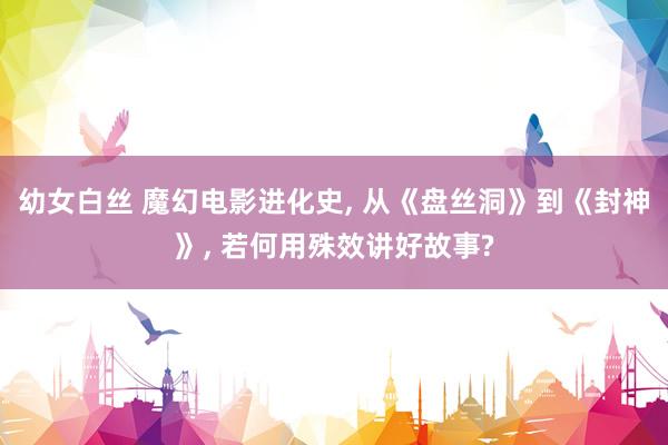 幼女白丝 魔幻电影进化史, 从《盘丝洞》到《封神》, 若何用殊效讲好故事?